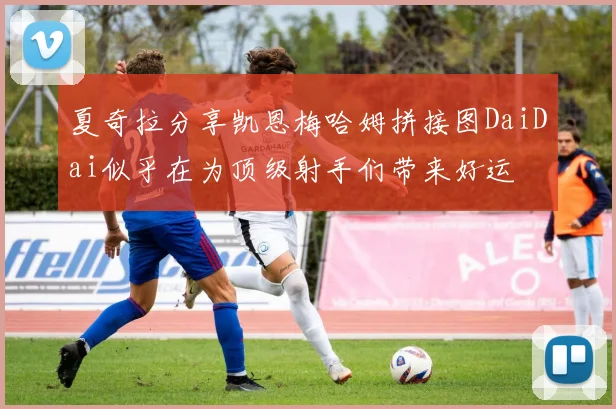 夏奇拉分享凯恩梅哈姆拼接图DaiDai似乎在为顶级射手们带来好运