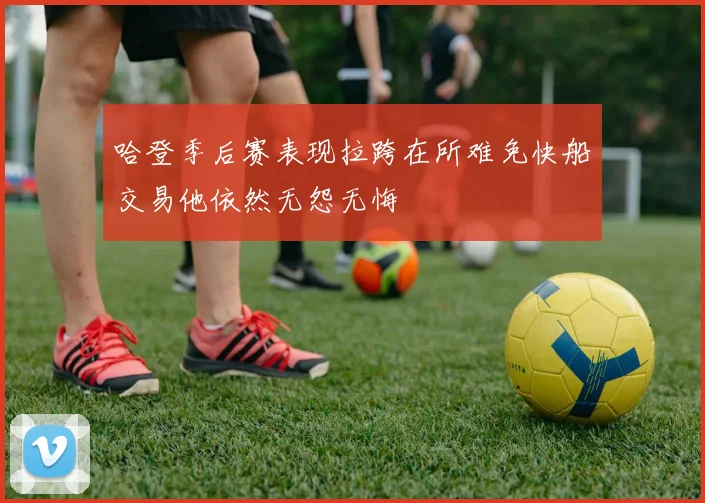 哈登季后赛表现拉跨在所难免快船交易他依然无怨无悔