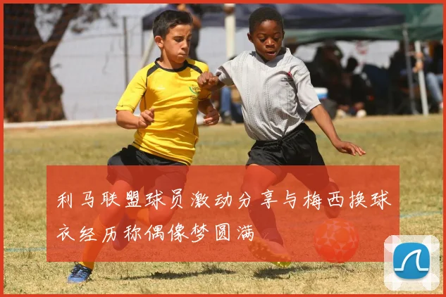 利马联盟球员激动分享与梅西换球衣经历称偶像梦圆满