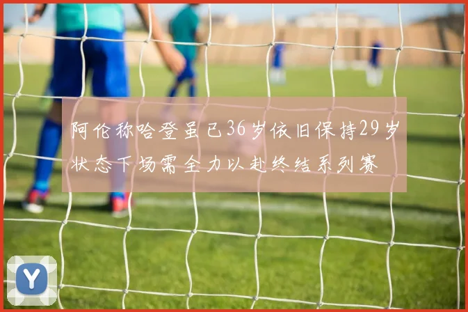 阿伦称哈登虽已36岁依旧保持29岁状态下场需全力以赴终结系列赛