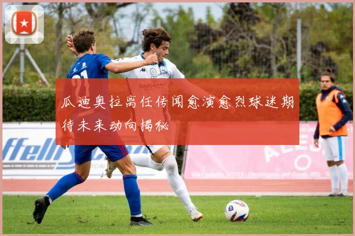 瓜迪奥拉离任传闻愈演愈烈球迷期待未来动向揭秘