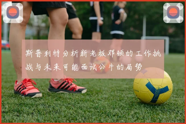 斯普利特分析新老板邓顿的工作挑战与未来可能面试公牛的局势
