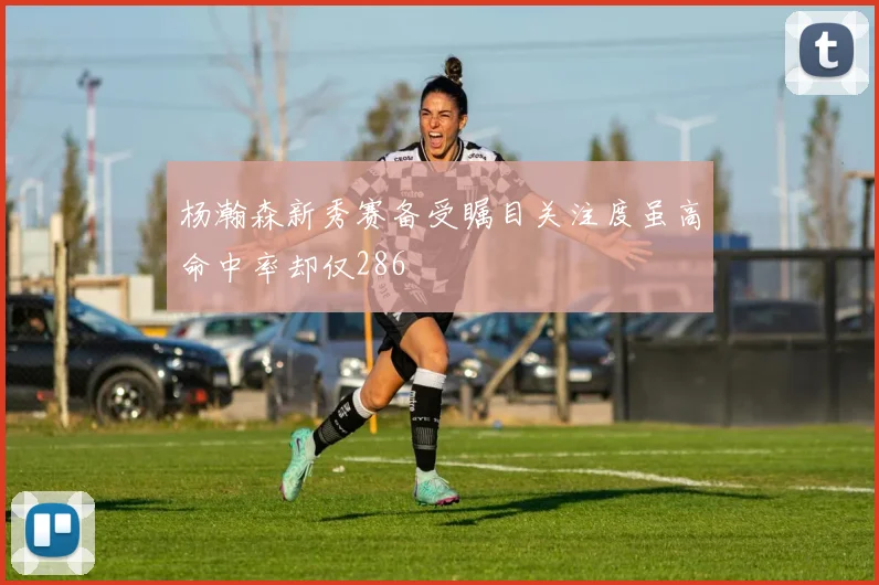 杨瀚森新秀赛备受瞩目关注度虽高命中率却仅286