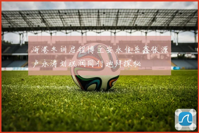 海港冬训启程博主安永佳岳鑫张源卢永涛刘祝润同行迪拜探秘