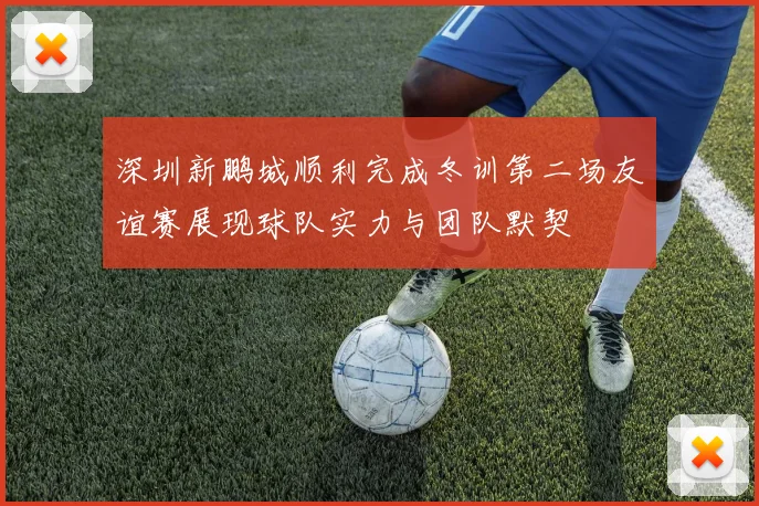 深圳新鹏城顺利完成冬训第二场友谊赛展现球队实力与团队默契