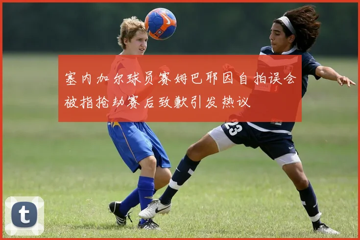 塞内加尔球员赛姆巴耶因自拍误会被指抢劫赛后致歉引发热议