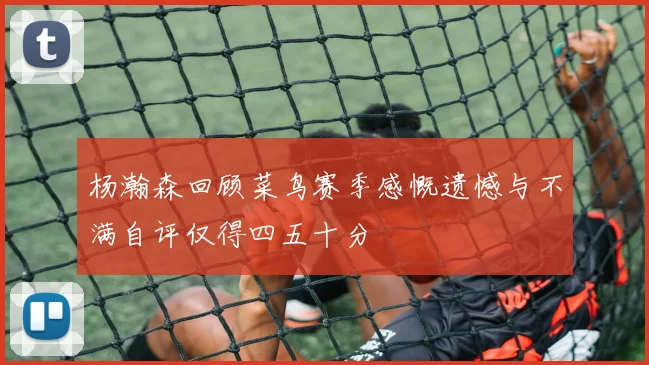 杨瀚森回顾菜鸟赛季感慨遗憾与不满自评仅得四五十分