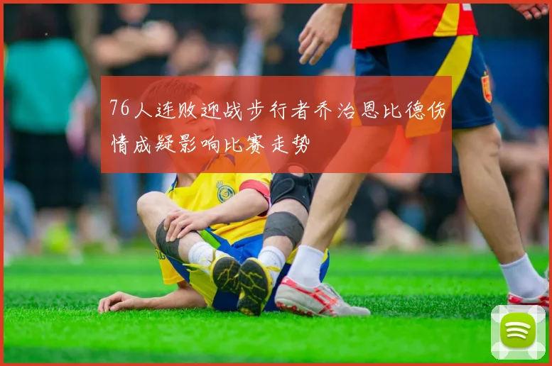 76人连败迎战步行者乔治恩比德伤情成疑影响比赛走势