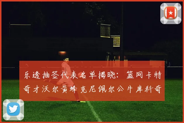 乐透抽签代表名单揭晓：篮网卡特奇才沃尔黄蜂克尼佩尔公牛库科奇齐聚一堂