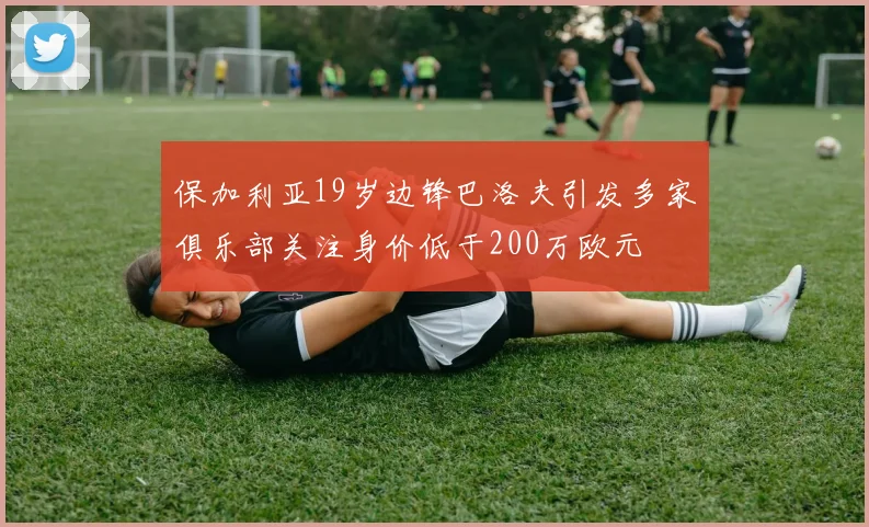 保加利亚19岁边锋巴洛夫引发多家俱乐部关注身价低于200万欧元
