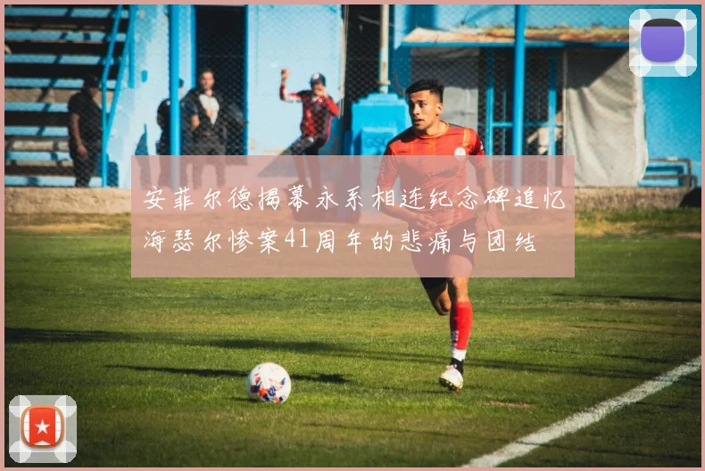 安菲尔德揭幕永系相连纪念碑追忆海瑟尔惨案41周年的悲痛与团结